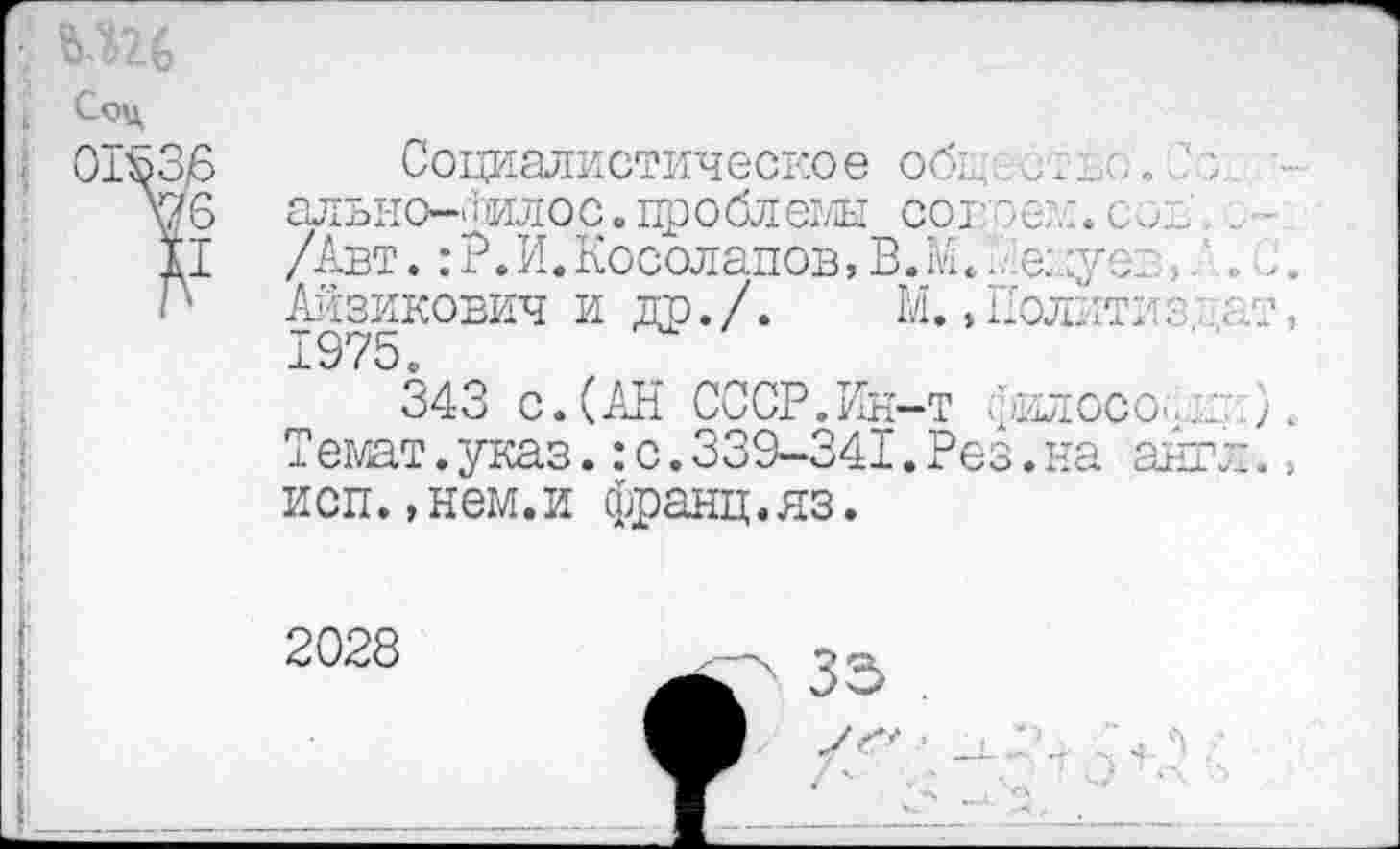 ﻿Соц
: 01536
И
Социалистическое об1дс?ъо. Со, -алъно-Оилос.проблеж сов'е?.:. сои .. /Авт. :Р.И.Косолапов,В.?.А.	к
Айзикович и др. /.	М., Полил? / ; т,
1975.
343 с.(АН СССР.Ин-т филосо^ Л Темат. указ.: с. 339-341. Рез. на англ. =, исп.,нем.и франц.яз.
2028